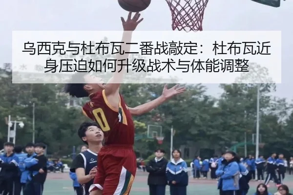 乌西克与杜布瓦二番战敲定：杜布瓦近身压迫如何升级战术与体能调整