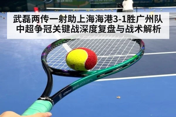 武磊两传一射助上海海港3-1胜广州队 中超争冠关键战深度复盘与战术解析